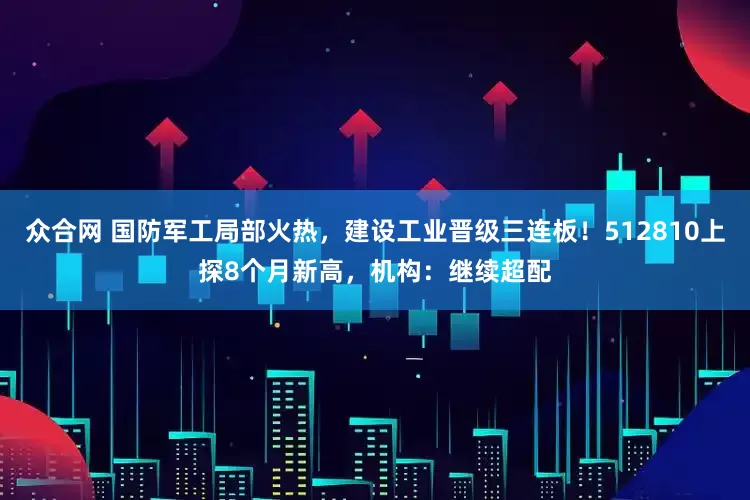众合网 国防军工局部火热，建设工业晋级三连板！512810上探8个月新高，机构：继续超配