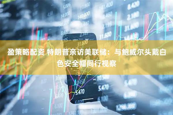 盈策略配资 特朗普亲访美联储：与鲍威尔头戴白色安全帽同行视察