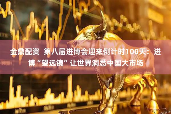 金鼎配资  第八届进博会迎来倒计时100天：进博“望远镜”让世界洞悉中国大市场