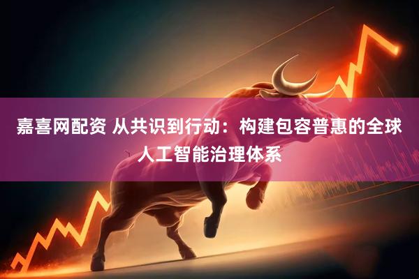嘉喜网配资 从共识到行动：构建包容普惠的全球人工智能治理体系