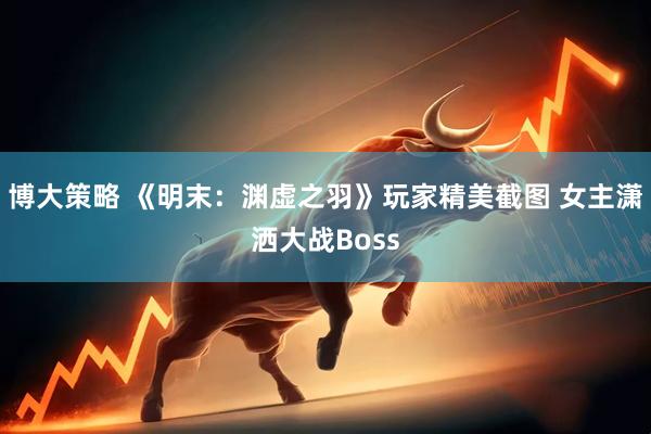 博大策略 《明末：渊虚之羽》玩家精美截图 女主潇洒大战Boss
