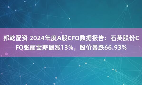 邦乾配资 2024年度A股CFO数据报告：石英股份CFO张丽雯薪酬涨13%，股价暴跌66.93%