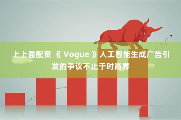 上上盈配资 《 Vogue 》人工智能生成广告引发的争议不止于时尚界