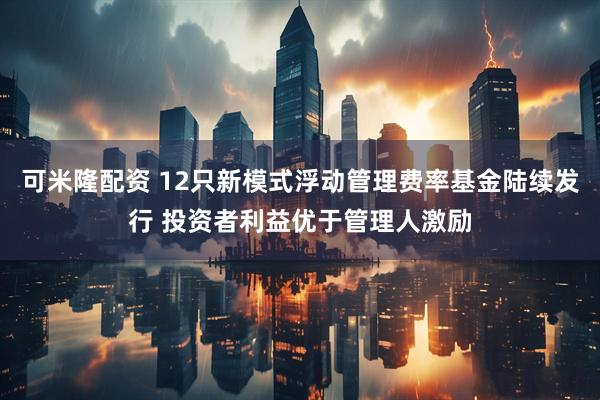 可米隆配资 12只新模式浮动管理费率基金陆续发行 投资者利益优于管理人激励