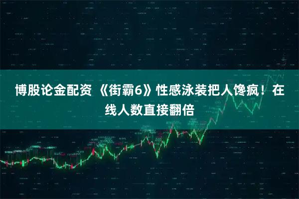 博股论金配资 《街霸6》性感泳装把人馋疯！在线人数直接翻倍