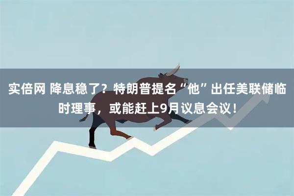 实倍网 降息稳了？特朗普提名“他”出任美联储临时理事，或能赶上9月议息会议！