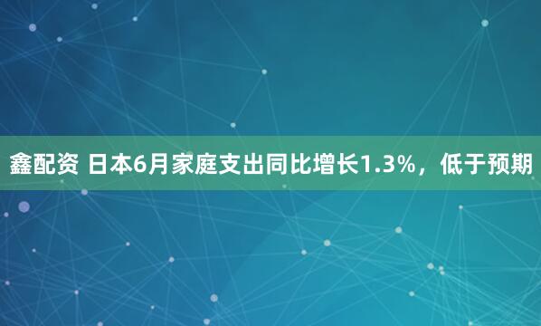 鑫配资 日本6月家庭支出同比增长1.3%，低于预期