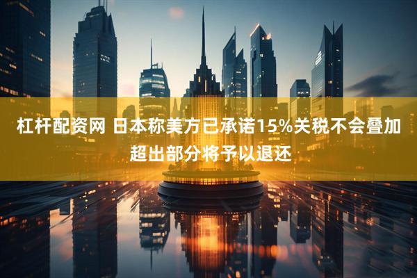 杠杆配资网 日本称美方已承诺15%关税不会叠加 超出部分将予以退还