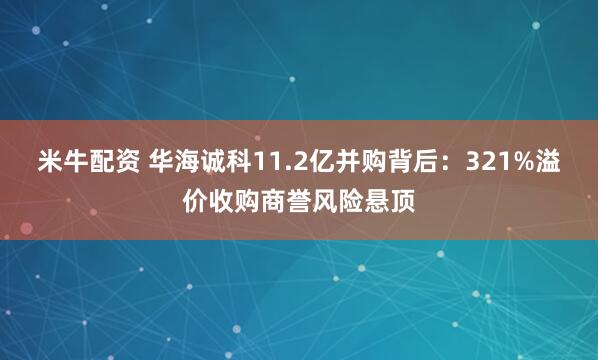 米牛配资 华海诚科11.2亿并购背后：321%溢价收购商誉风险悬顶