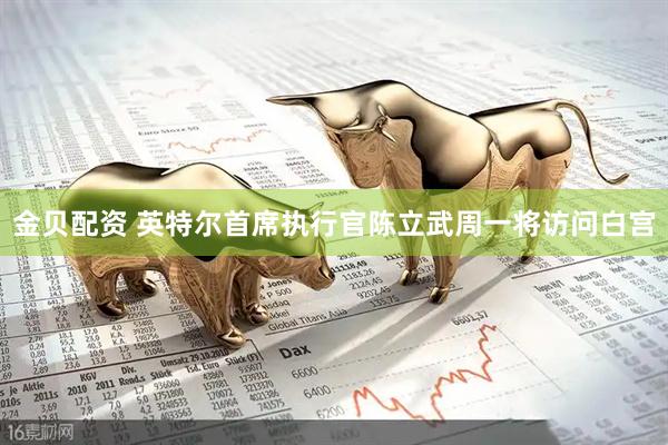 金贝配资 英特尔首席执行官陈立武周一将访问白宫