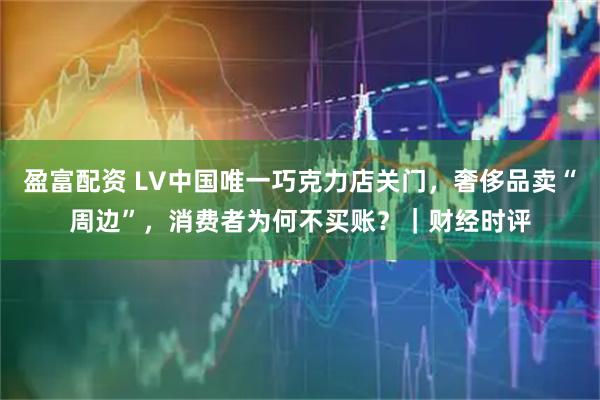 盈富配资 LV中国唯一巧克力店关门，奢侈品卖“周边”，消费者为何不买账？｜财经时评