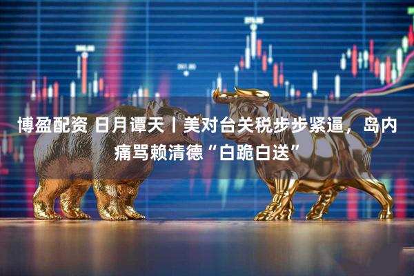 博盈配资 日月谭天丨美对台关税步步紧逼，岛内痛骂赖清德“白跪白送”