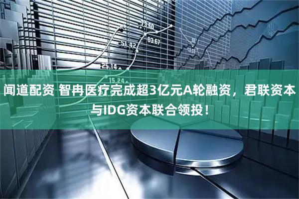 闻道配资 智冉医疗完成超3亿元A轮融资，君联资本与IDG资本联合领投！