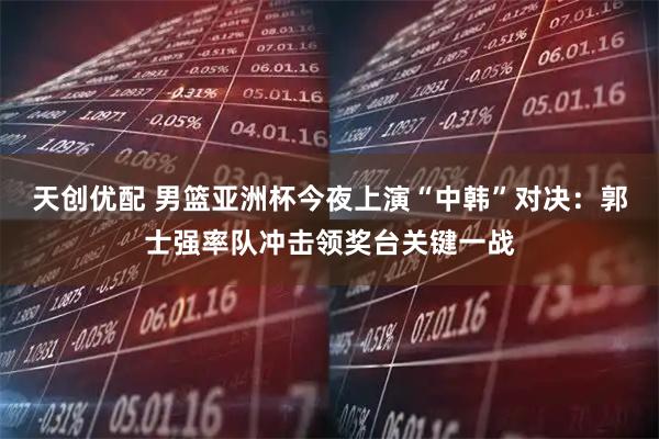 天创优配 男篮亚洲杯今夜上演“中韩”对决：郭士强率队冲击领奖台关键一战