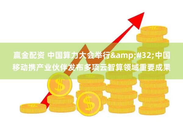 赢金配资 中国算力大会举行 中国移动携产业伙伴发布多项云智算领域重要成果