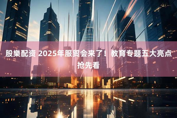 股樂配资 2025年服贸会来了！教育专题五大亮点抢先看