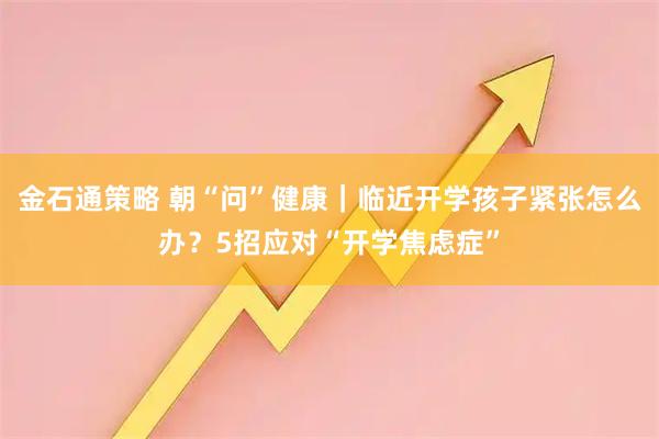 金石通策略 朝“问”健康｜临近开学孩子紧张怎么办？5招应对“开学焦虑症”