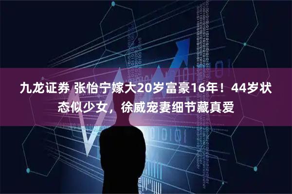 九龙证券 张怡宁嫁大20岁富豪16年！44岁状态似少女，徐威宠妻细节藏真爱