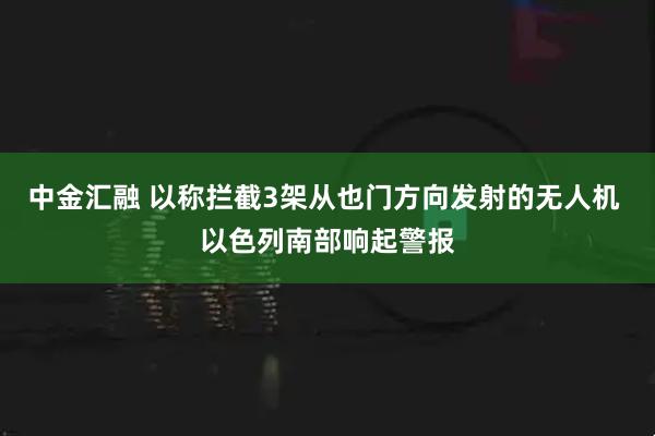 中金汇融 以称拦截3架从也门方向发射的无人机 以色列南部响起警报