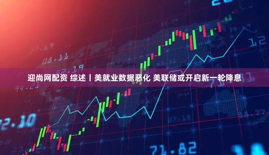 迎尚网配资 综述丨美就业数据恶化 美联储或开启新一轮降息