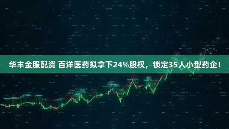 华丰金服配资 百洋医药拟拿下24%股权，锁定35人小型药企！