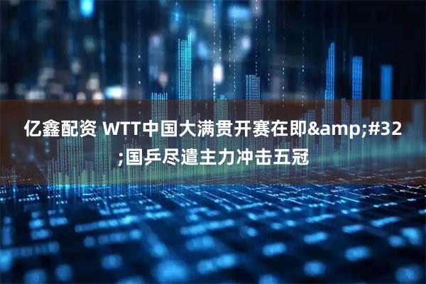 亿鑫配资 WTT中国大满贯开赛在即 国乒尽遣主力冲击五冠