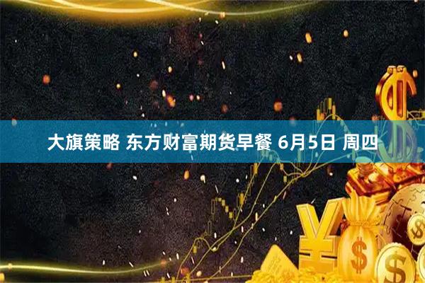 大旗策略 东方财富期货早餐 6月5日 周四