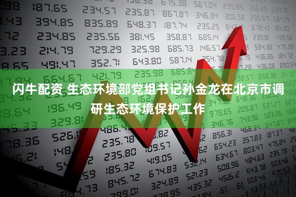 闪牛配资 生态环境部党组书记孙金龙在北京市调研生态环境保护工作