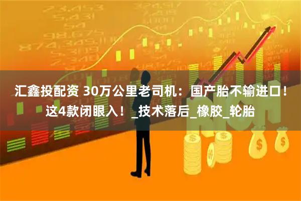 汇鑫投配资 30万公里老司机：国产胎不输进口！这4款闭眼入！_技术落后_橡胶_轮胎
