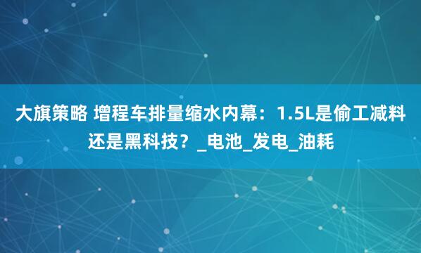 大旗策略 增程车排量缩水内幕：1.5L是偷工减料还是黑科技？_电池_发电_油耗