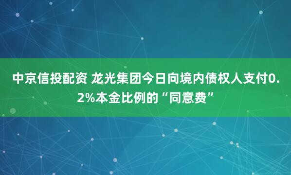 中京信投配资 龙光集团今日向境内债权人支付0.2%本金比例的“同意费”