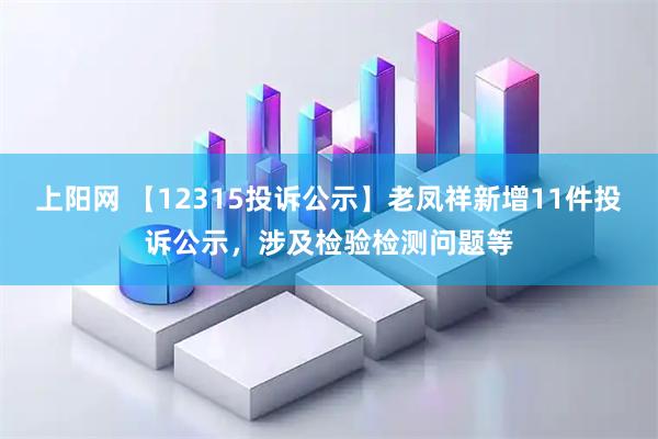 上阳网 【12315投诉公示】老凤祥新增11件投诉公示，涉及检验检测问题等