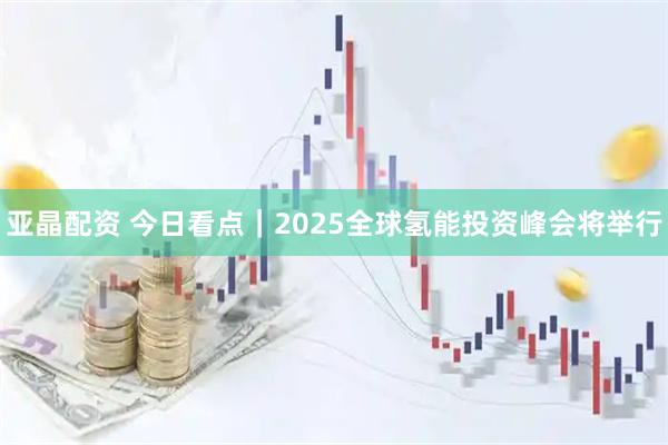 亚晶配资 今日看点｜2025全球氢能投资峰会将举行