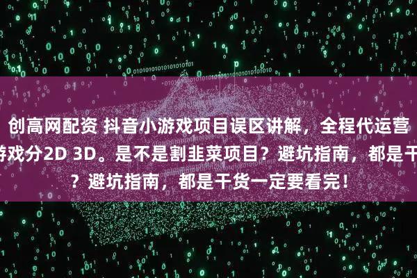 创高网配资 抖音小游戏项目误区讲解，全程代运营，保本协议，游戏分2D 3D。是不是割韭菜项目？避坑指南，都是干货一定要看完！