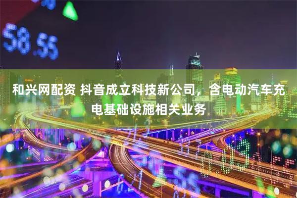 和兴网配资 抖音成立科技新公司，含电动汽车充电基础设施相关业务